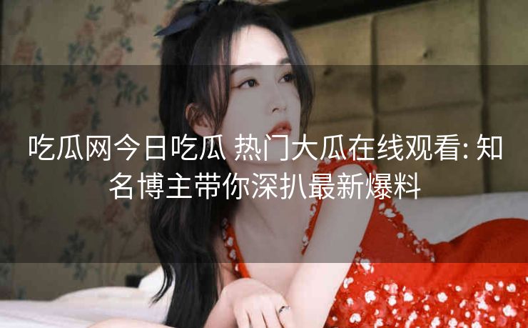 吃瓜网今日吃瓜 热门大瓜在线观看: 知名博主带你深扒最新爆料