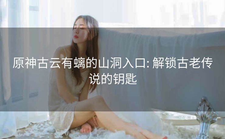 原神古云有螭的山洞入口: 解锁古老传说的钥匙