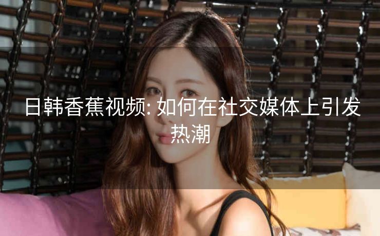 日韩香蕉视频: 如何在社交媒体上引发热潮