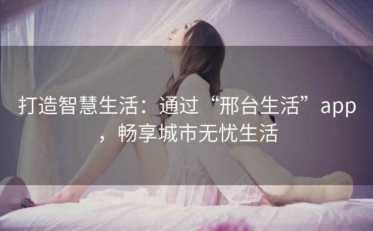 打造智慧生活：通过“邢台生活”app，畅享城市无忧生活
