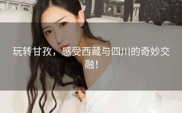 玩转甘孜，感受西藏与四川的奇妙交融！