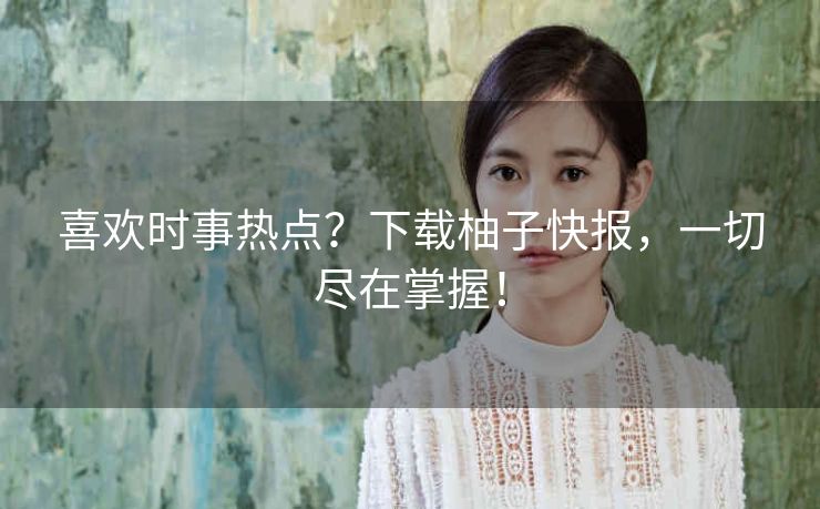 喜欢时事热点？下载柚子快报，一切尽在掌握！