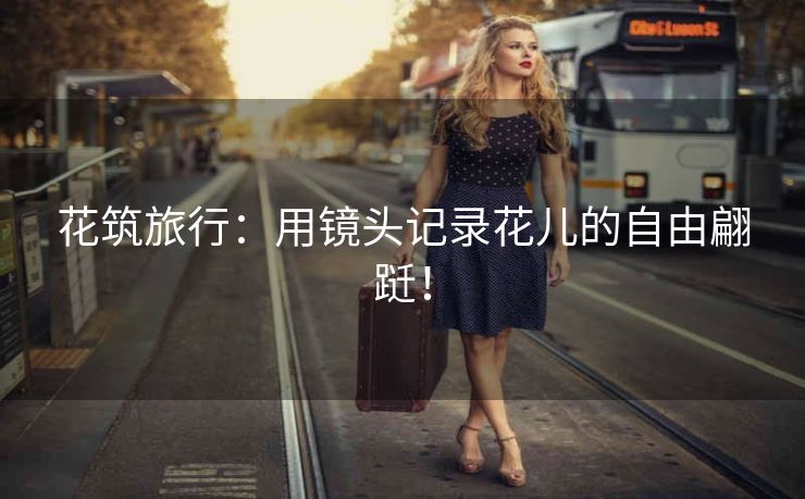 花筑旅行：用镜头记录花儿的自由翩跹！