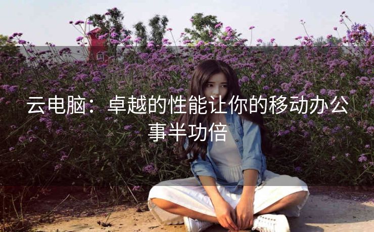 云电脑：卓越的性能让你的移动办公事半功倍