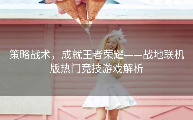 策略战术，成就王者荣耀——战地联机版热门竞技游戏解析