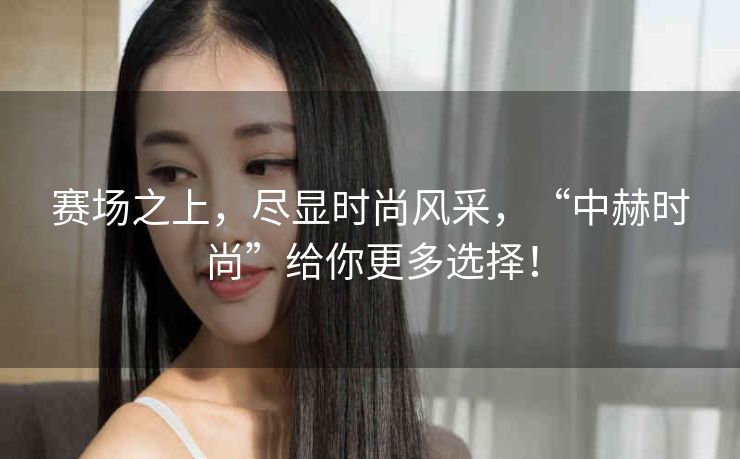 赛场之上，尽显时尚风采，“中赫时尚”给你更多选择！