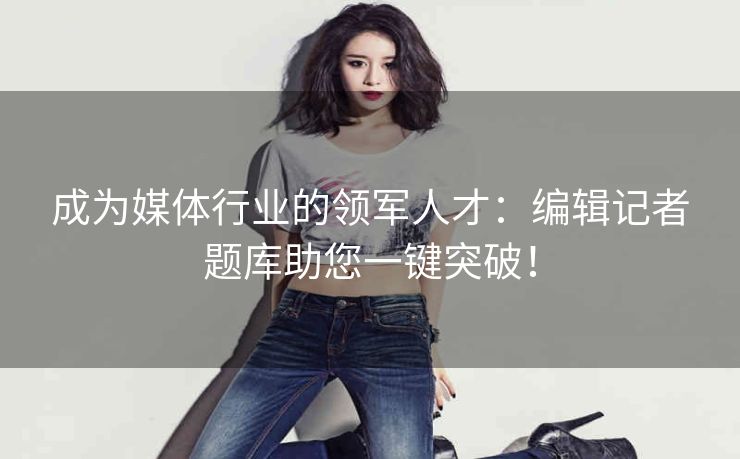 成为媒体行业的领军人才：编辑记者题库助您一键突破！