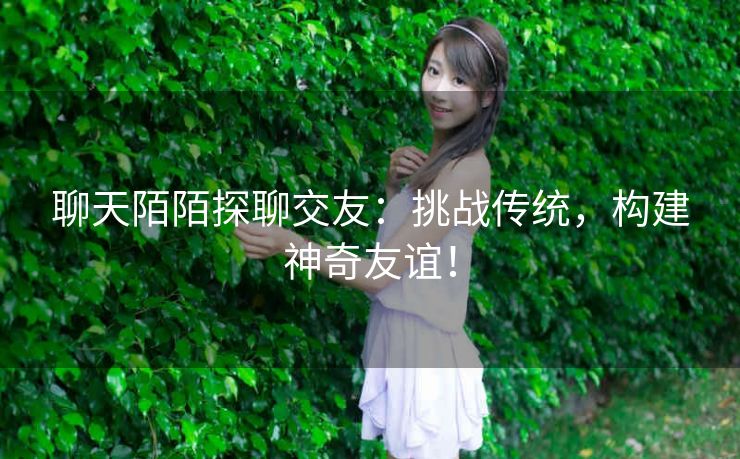 聊天陌陌探聊交友：挑战传统，构建神奇友谊！