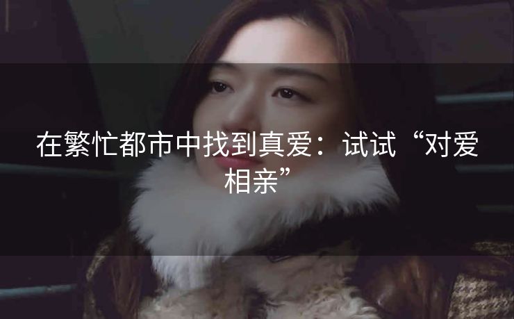 在繁忙都市中找到真爱：试试“对爱相亲”