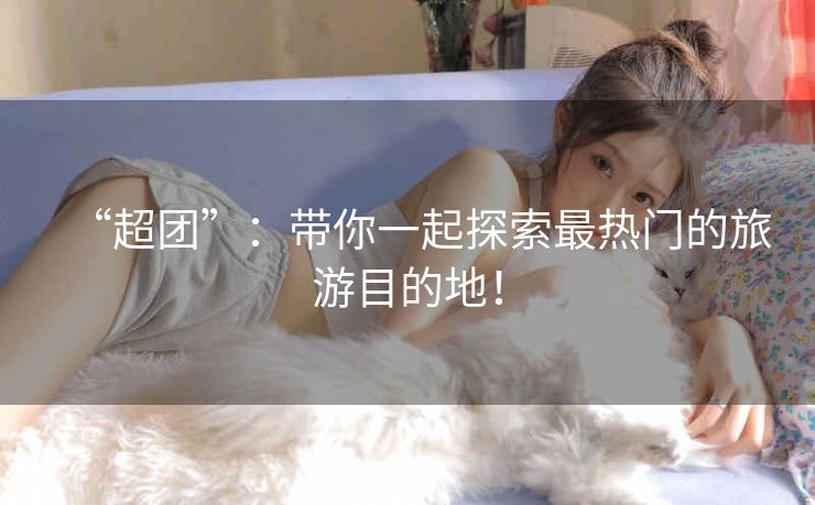 “超团”：带你一起探索最热门的旅游目的地！