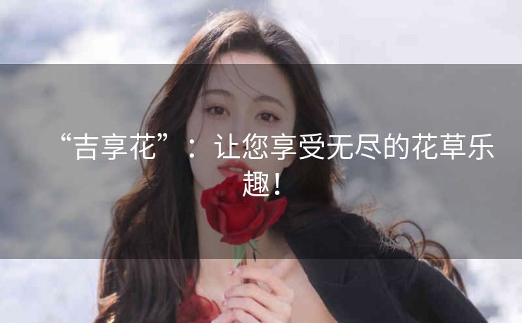 “吉享花”：让您享受无尽的花草乐趣！