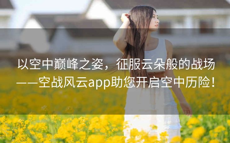 以空中巅峰之姿，征服云朵般的战场——空战风云app助您开启空中历险！