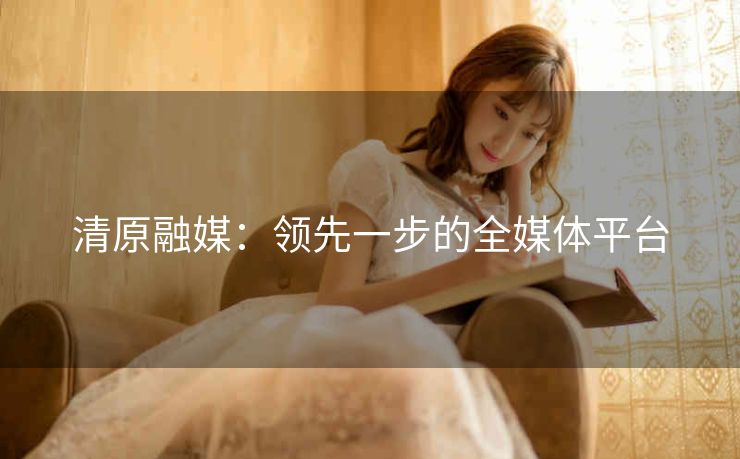清原融媒：领先一步的全媒体平台