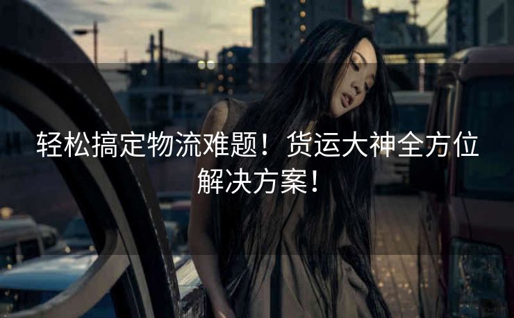 轻松搞定物流难题！货运大神全方位解决方案！