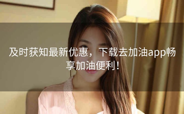 及时获知最新优惠，下载去加油app畅享加油便利！