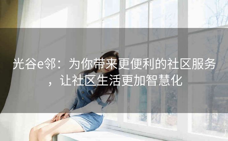 光谷e邻：为你带来更便利的社区服务，让社区生活更加智慧化