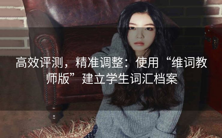 高效评测，精准调整：使用“维词教师版”建立学生词汇档案