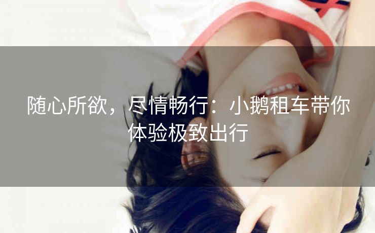 随心所欲，尽情畅行：小鹅租车带你体验极致出行