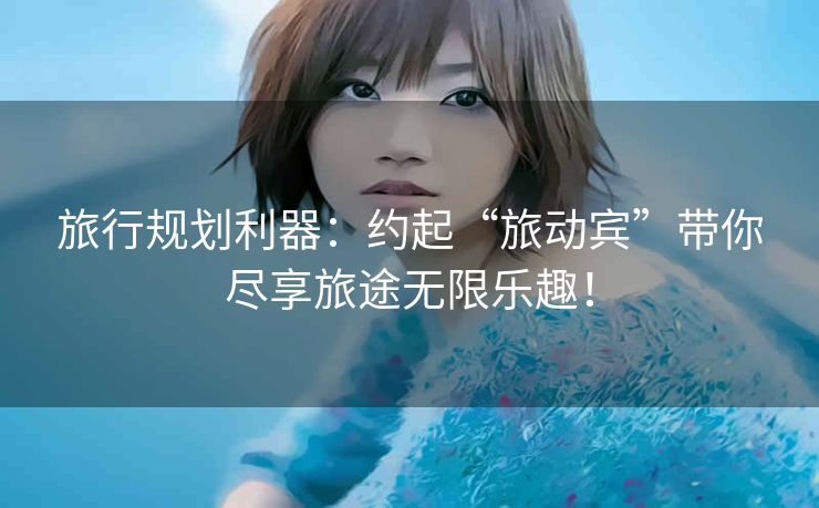 旅行规划利器：约起“旅动宾”带你尽享旅途无限乐趣！