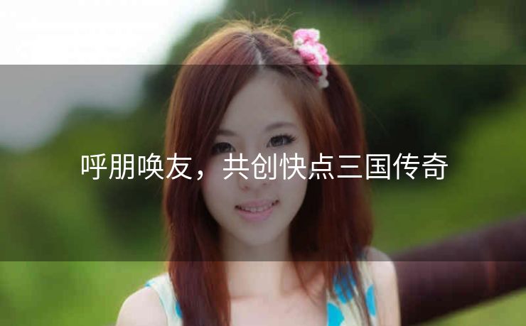 呼朋唤友，共创快点三国传奇
