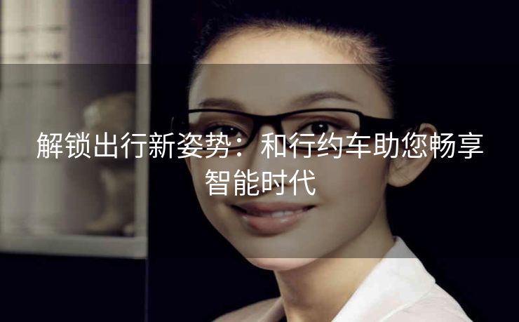 解锁出行新姿势：和行约车助您畅享智能时代