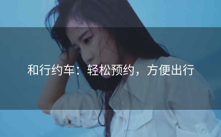 和行约车：轻松预约，方便出行
