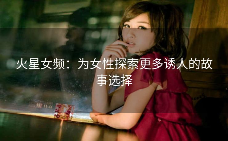 火星女频：为女性探索更多诱人的故事选择