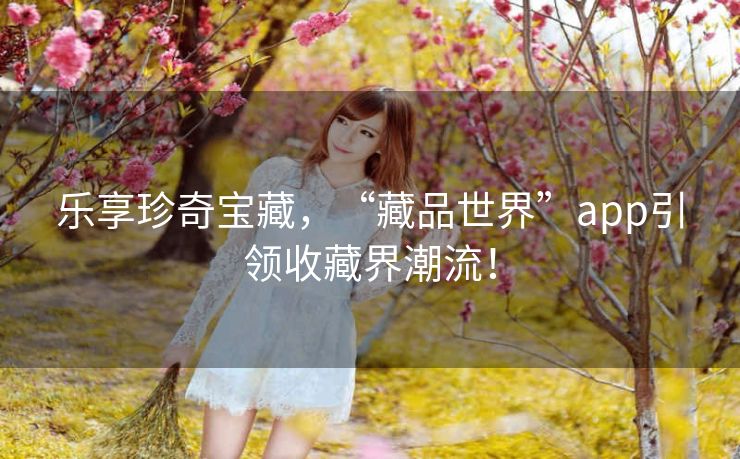 乐享珍奇宝藏，“藏品世界”app引领收藏界潮流！
