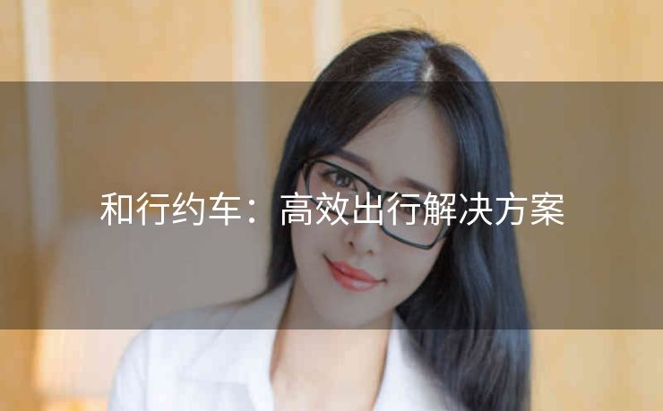 和行约车：高效出行解决方案
