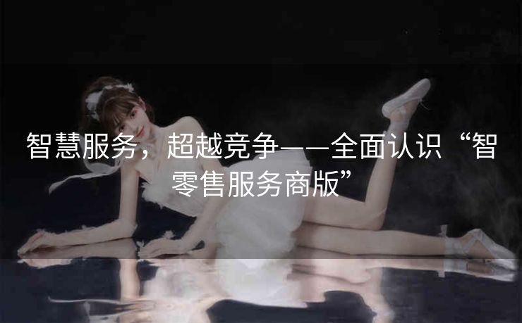 智慧服务，超越竞争——全面认识“智零售服务商版”
