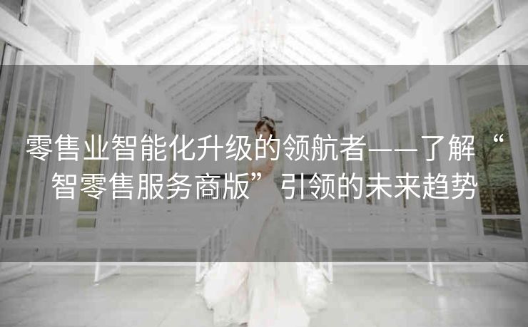 零售业智能化升级的领航者——了解“智零售服务商版”引领的未来趋势