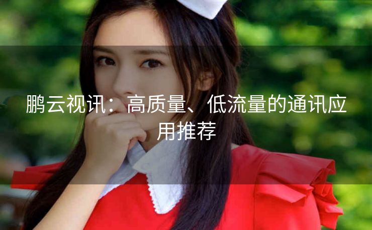 鹏云视讯：高质量、低流量的通讯应用推荐