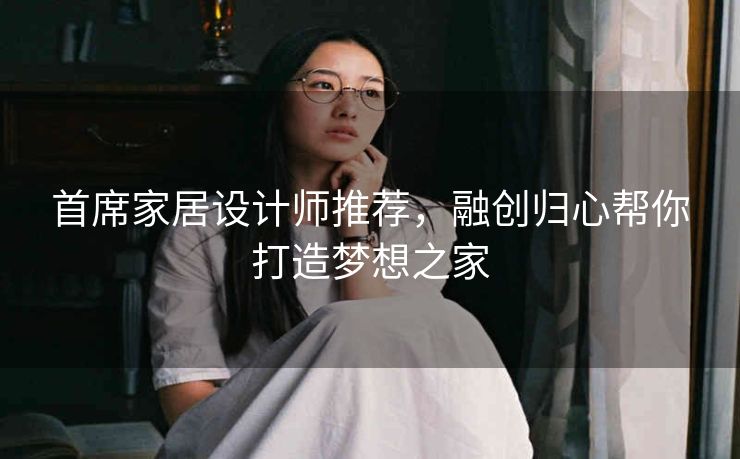 首席家居设计师推荐，融创归心帮你打造梦想之家