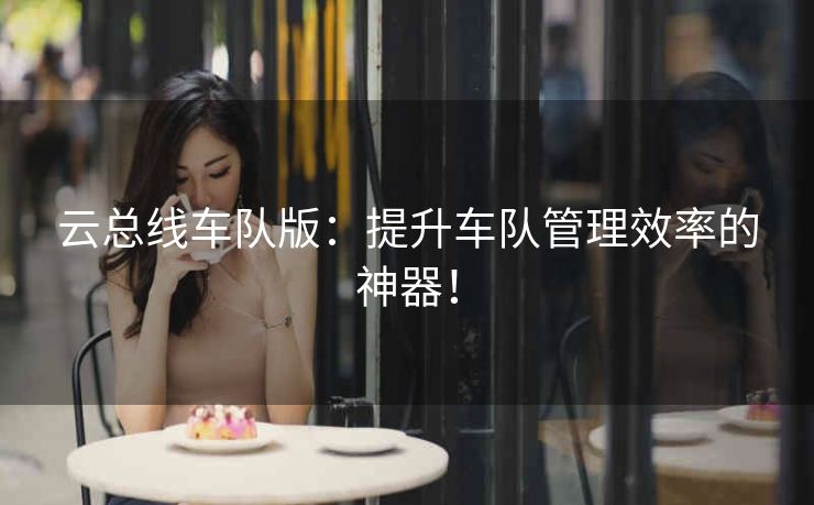 云总线车队版：提升车队管理效率的神器！