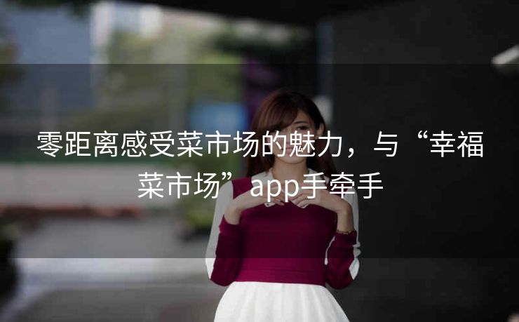 零距离感受菜市场的魅力，与“幸福菜市场”app手牵手