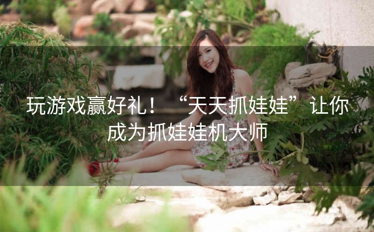 玩游戏赢好礼！“天天抓娃娃”让你成为抓娃娃机大师