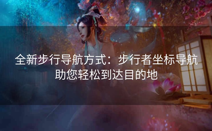 全新步行导航方式：步行者坐标导航助您轻松到达目的地