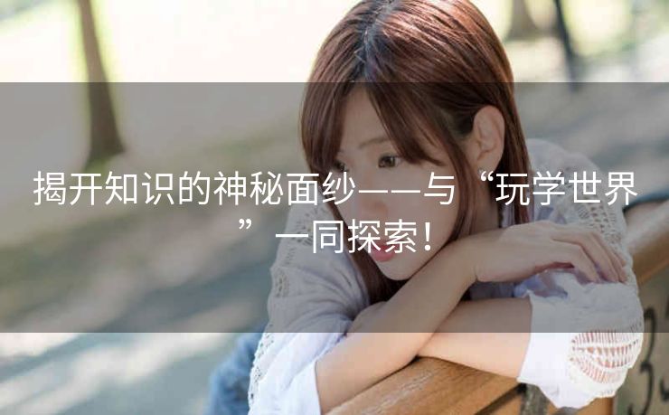 揭开知识的神秘面纱——与“玩学世界”一同探索！