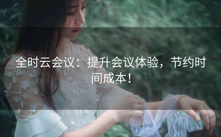 全时云会议：提升会议体验，节约时间成本！
