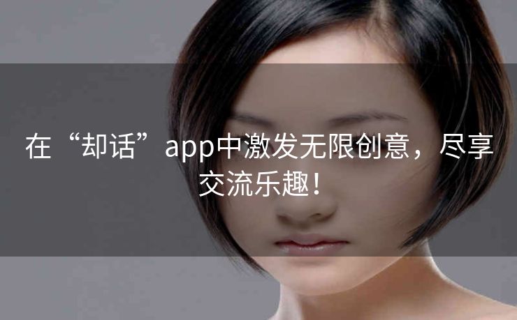 在“却话”app中激发无限创意，尽享交流乐趣！