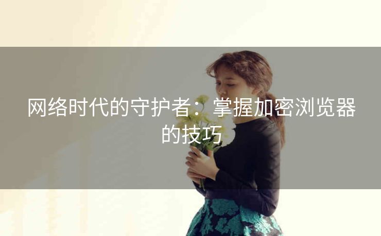 网络时代的守护者：掌握加密浏览器的技巧
