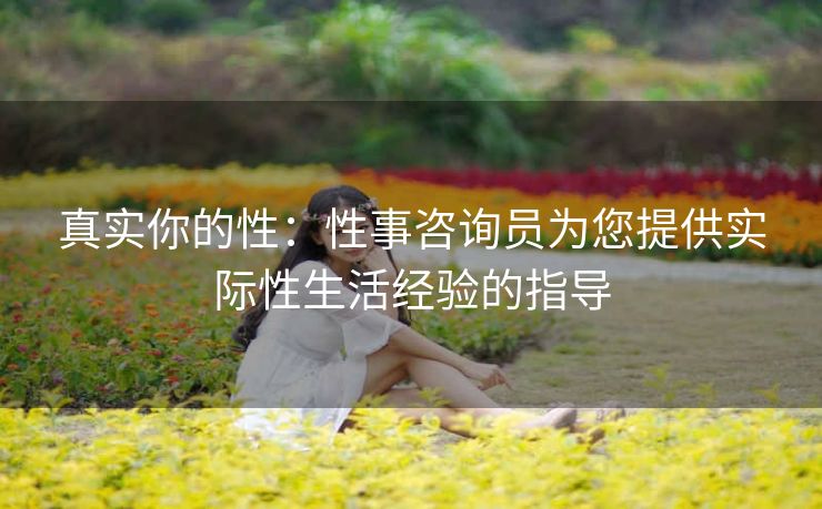 真实你的性：性事咨询员为您提供实际性生活经验的指导