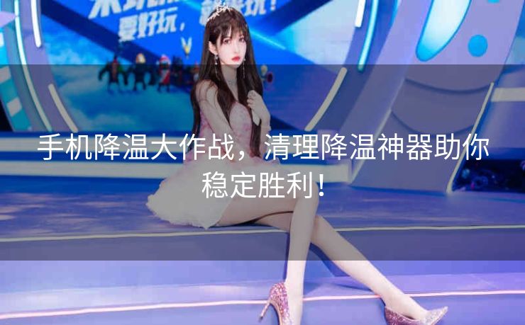 手机降温大作战，清理降温神器助你稳定胜利！