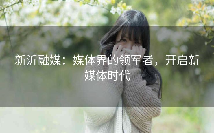 新沂融媒：媒体界的领军者，开启新媒体时代