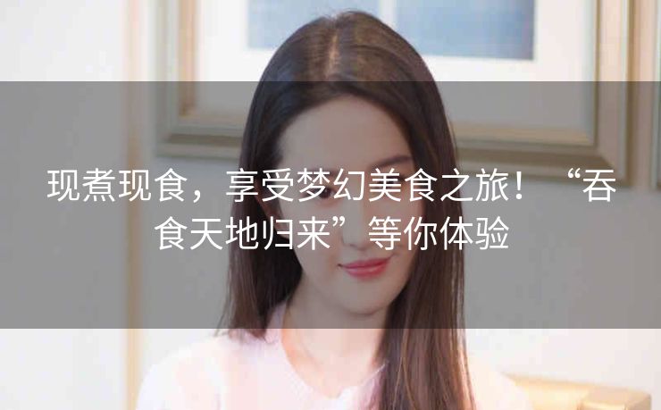 现煮现食，享受梦幻美食之旅！“吞食天地归来”等你体验