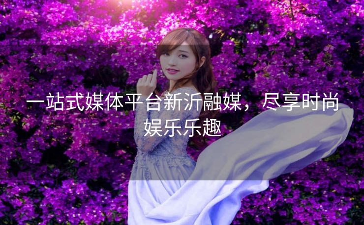 一站式媒体平台新沂融媒，尽享时尚娱乐乐趣