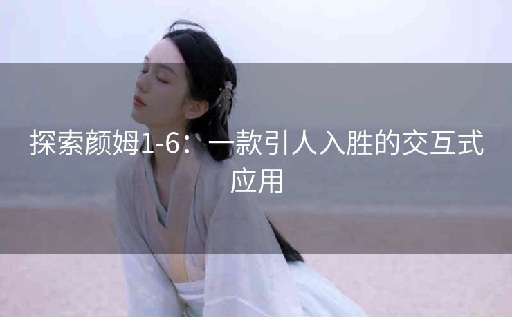 探索颜姆1-6：一款引人入胜的交互式应用