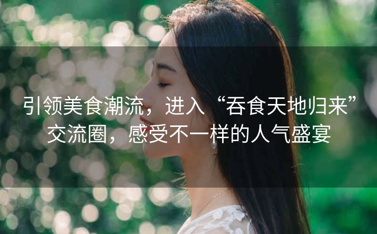 引领美食潮流，进入“吞食天地归来”交流圈，感受不一样的人气盛宴