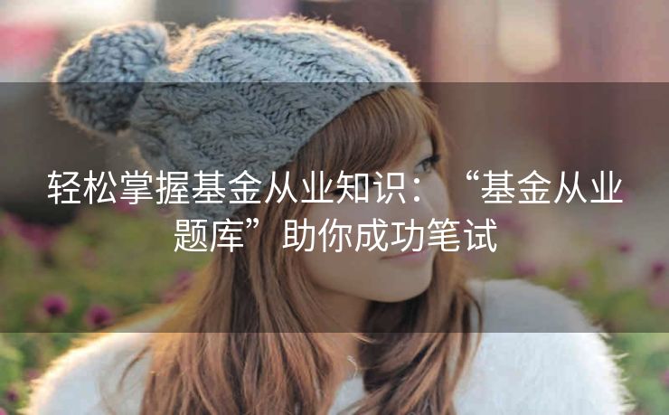 轻松掌握基金从业知识：“基金从业题库”助你成功笔试