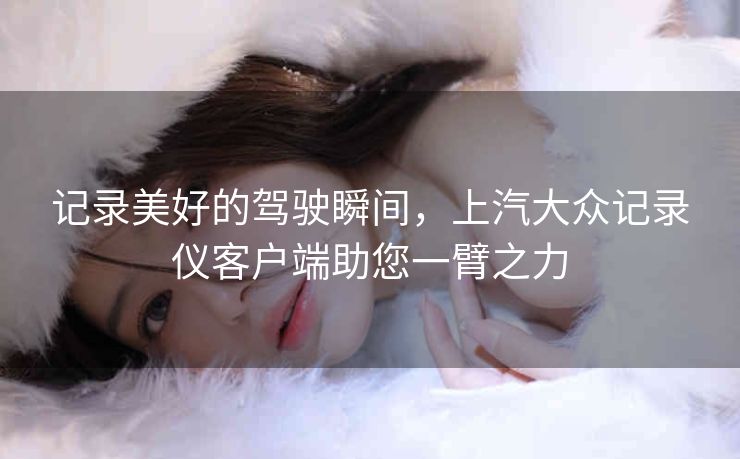记录美好的驾驶瞬间，上汽大众记录仪客户端助您一臂之力